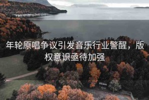 年輪原唱爭議引發(fā)音樂行業(yè)警醒，版權(quán)意識(shí)亟待加強(qiáng)
