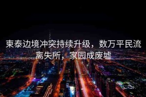 柬泰邊境沖突持續(xù)升級，數(shù)萬平民流離失所，家園成廢墟