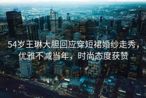54歲王琳大膽回應(yīng)穿短裙婚紗走秀，優(yōu)雅不減當(dāng)年，時(shí)尚態(tài)度獲贊