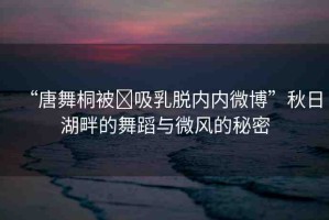 “唐舞桐被?吸乳脫內(nèi)內(nèi)微博”秋日湖畔的舞蹈與微風(fēng)的秘密