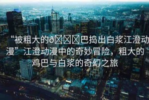 “被粗大的??巴搗出白漿江澄動漫”江澄動漫中的奇妙冒險，粗大的雞巴與白漿的奇幻之旅