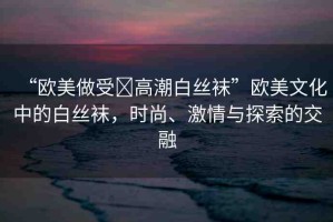 “歐美做受?高潮白絲襪”歐美文化中的白絲襪，時(shí)尚、激情與探索的交融