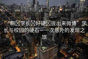 “啊?學(xué)長?好硬?拔出來微博”學(xué)長與校園的硬石—一次意外的發(fā)現(xiàn)之旅