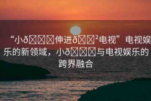 “小??伸進??電視”電視娛樂的新領域，小??與電視娛樂的跨界融合