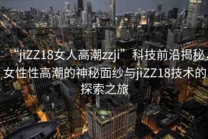 “jiZZ18女人高潮zzji”科技前沿揭秘，女性性高潮的神秘面紗與jiZZ18技術(shù)的探索之旅