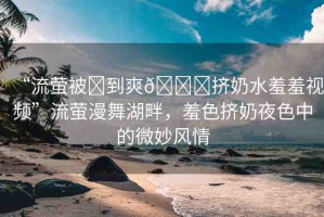 “流螢被?到爽??擠奶水羞羞視頻”流螢漫舞湖畔，羞色擠奶夜色中的微妙風(fēng)情