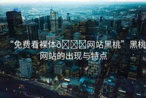“免費看裸體??網(wǎng)站黑桃”黑桃網(wǎng)站的出現(xiàn)與特點