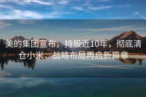 美的集團宣布，持股近10年，徹底清倉小米，戰(zhàn)略布局再啟新篇章