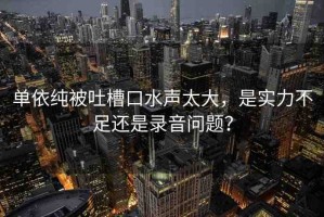 單依純被吐槽口水聲太大，是實(shí)力不足還是錄音問(wèn)題？