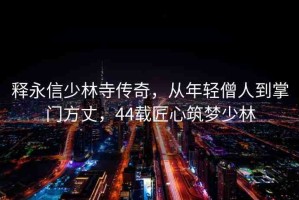 釋永信少林寺傳奇，從年輕僧人到掌門方丈，44載匠心筑夢(mèng)少林