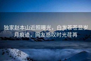 獨(dú)家趙本山近照曝光，白發(fā)蒼蒼顯歲月痕跡，網(wǎng)友感嘆時(shí)光荏苒