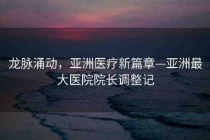 龍脈涌動(dòng)，亞洲醫(yī)療新篇章—亞洲最大醫(yī)院院長(zhǎng)調(diào)整記