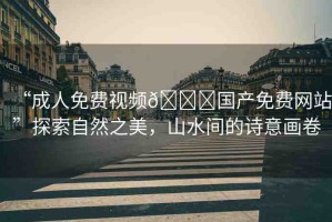 “成人免費視頻??國產(chǎn)免費網(wǎng)站”探索自然之美，山水間的詩意畫卷