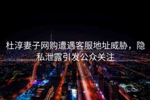 杜淳妻子網(wǎng)購遭遇客服地址威脅，隱私泄露引發(fā)公眾關(guān)注