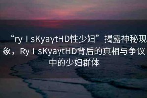 “ryⅠsKyaγtHD性少婦”揭露神秘現(xiàn)象，RyⅠsKyaγtHD背后的真相與爭議中的少婦群體