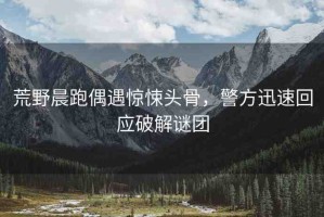 荒野晨跑偶遇驚悚頭骨，警方迅速回應(yīng)破解謎團(tuán)