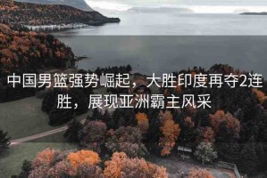 中國男籃強(qiáng)勢(shì)崛起，大勝印度再奪2連勝，展現(xiàn)亞洲霸主風(fēng)采