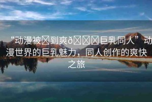 “動漫被?到爽??巨乳同人”動漫世界的巨乳魅力，同人創(chuàng)作的爽快之旅