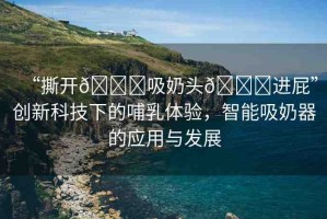 “撕開??吸奶頭??進屁”創(chuàng)新科技下的哺乳體驗，智能吸奶器的應(yīng)用與發(fā)展