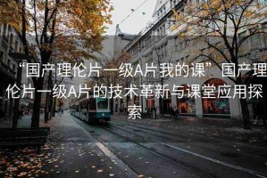 “國產(chǎn)理倫片一級A片我的課”國產(chǎn)理倫片一級A片的技術(shù)革新與課堂應用探索