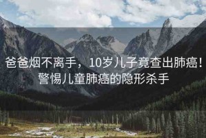 爸爸煙不離手，10歲兒子竟查出肺癌！警惕兒童肺癌的隱形殺手