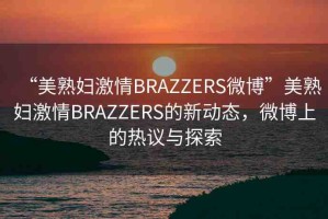 “美熟婦激情BRAZZERS微博”美熟婦激情BRAZZERS的新動態(tài)，微博上的熱議與探索