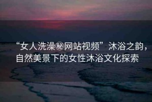 “女人洗澡秘網(wǎng)站視頻”沐浴之韻，自然美景下的女性沐浴文化探索