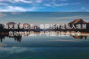 海關(guān)重拳出擊，查獲36件走私入境瀕危動(dòng)物制品，嚴(yán)守國門生態(tài)安全