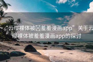 “云纓裸體被?羞羞漫畫app”關于云纓裸體被羞羞漫畫app的探討