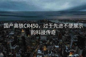 國(guó)產(chǎn)高鐵CR450，過(guò)于先進(jìn)不便展示的科技傳奇