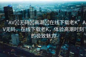 “AV?無碼?高潮?在線下載老K”AV無碼，在線下載老K，體驗高潮時刻的極致魅力