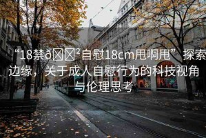 “18禁??自慰18cm甩啊甩”探索邊緣，關于成人自慰行為的科技視角與倫理思考