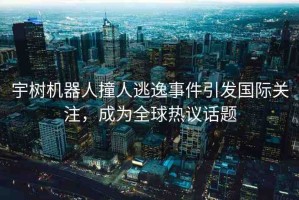 宇樹(shù)機(jī)器人撞人逃逸事件引發(fā)國(guó)際關(guān)注，成為全球熱議話題