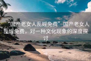 “國產(chǎn)老女人亂婬免費”國產(chǎn)老女人亂婬免費，對一種文化現(xiàn)象的深度探討