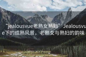 “jealousvue老熟女熟婦”Jealousvue下的成熟風(fēng)景，老熟女與熟婦的韻味