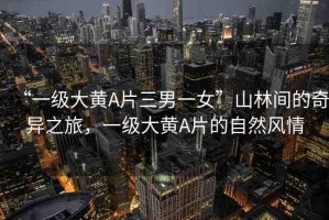 “一級大黃A片三男一女”山林間的奇異之旅，一級大黃A片的自然風情