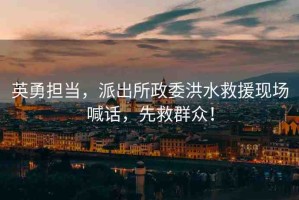 英勇?lián)?，派出所政委洪水救援現(xiàn)場喊話，先救群眾！
