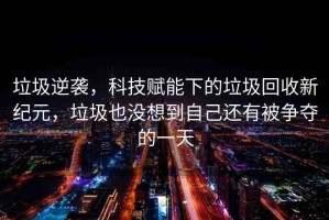 垃圾逆襲，科技賦能下的垃圾回收新紀(jì)元，垃圾也沒想到自己還有被爭奪的一天