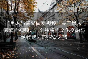 “黑人與藏獒做爰視頻”關(guān)于黑人與藏獒的視頻，一個獨特的文化交融與動物魅力的探索之旅