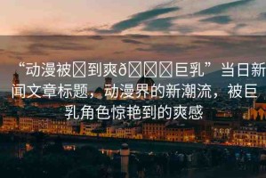 “動漫被?到爽??巨乳”當日新聞文章標題，動漫界的新潮流，被巨乳角色驚艷到的爽感