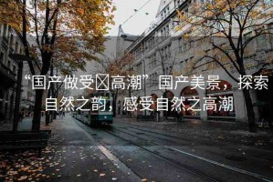 “國產(chǎn)做受?高潮”國產(chǎn)美景，探索自然之韻，感受自然之高潮