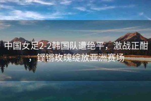 中國(guó)女足2-2韓國(guó)隊(duì)遭絕平，激戰(zhàn)正酣，鏗鏘玫瑰綻放亞洲賽場(chǎng)