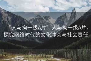 “人與拘一級(jí)A片”人與拘一級(jí)A片，探究網(wǎng)絡(luò)時(shí)代的文化沖突與社會(huì)責(zé)任