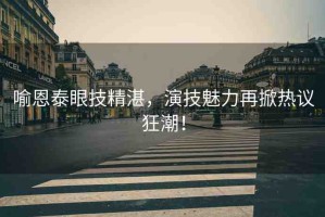 喻恩泰眼技精湛，演技魅力再掀熱議狂潮！