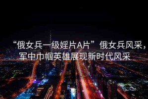 “俄女兵一級婬片A片”俄女兵風(fēng)采，軍中巾幗英雄展現(xiàn)新時代風(fēng)采