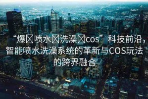 “爆?噴水?洗澡?cos”科技前沿，智能噴水洗澡系統(tǒng)的革新與COS玩法的跨界融合