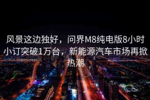 風(fēng)景這邊獨(dú)好，問界M8純電版8小時(shí)小訂突破1萬臺(tái)，新能源汽車市場(chǎng)再掀熱潮