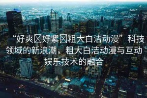 “好爽?好緊?粗大白潔動漫”科技領域的新浪潮，粗大白潔動漫與互動娛樂技術的融合