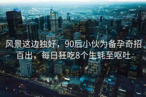 風(fēng)景這邊獨(dú)好，90后小伙為備孕奇招百出，每日狂吃8個(gè)生蠔至嘔吐