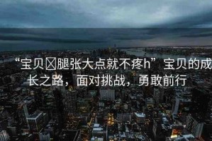 “寶貝?腿張大點(diǎn)就不疼h”寶貝的成長之路，面對(duì)挑戰(zhàn)，勇敢前行